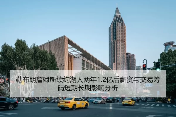勒布朗詹姆斯续约湖人两年1.2亿后薪资与交易筹码短期长期影响分析