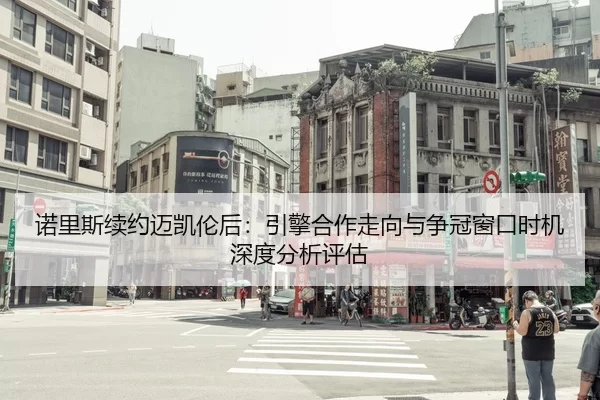 诺里斯续约迈凯伦后：引擎合作走向与争冠窗口时机深度分析评估