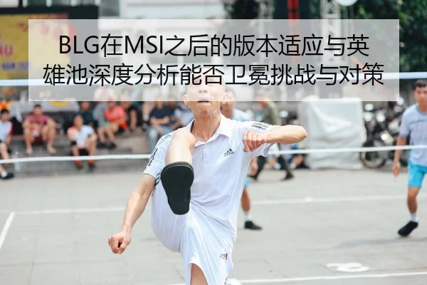 BLG在MSI之后的版本适应与英雄池深度分析能否卫冕挑战与对策